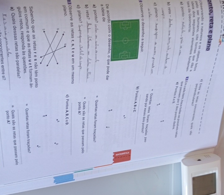 onto, reta e píano 
Observando a natureza e os objetos feitos 
e) Entre as retas concorrentes, quais são 
pelo ser humano, cite formas que dão a 
perpendiculares? 
tais da Geometria: 
ideia dos seguintes elementos fundamen Em Em cada item, trace todas as possíveis retas 
a) ponto - 
_que passem por 2 dos pontos dados. 
a) Pontos A e B. 
b) reta - _ 
_ 
e) plano -_ 
_* Quantas retas foram traçadas pas- 
sando por esses dois pontos? 
Observe o desenho a seguir. 
_ 
b) Pontos A, B e C. 
A 
De acordo com o desenho, o que pode dar 
a ideia de 
a) ponto?_ 
* Quantas retas foram traçadas? 
b) reta?_ 
_ 
* Quais são as retas que passam pelo 
c) plano?_ 
ponto A? 
Observe as retas r, s, t e u em um mesmo_ 
plano. 
c) Pontos A, B, C e D. 
0 
Sabendo que as retas r e s não têm ponto 
em comum e que as retas u e t formam ân- 
gulos retos, responda às questões. » Quantas retas foram traçadas? 
_ 
a) Quais dessas retas são paralelas? 
» Quais são as retas que passam pelo 
conçorrentes entre si? ponto A?_