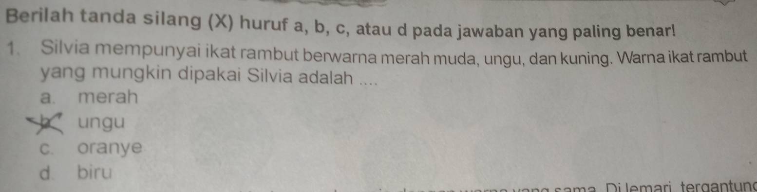 Berilah tanda silang (X) huruf a, b, c, atau d pada jawaban yang paling benar!
1. Silvia mempunyai ikat rambut berwarna merah muda, ungu, dan kuning. Warna ikat rambut
yang mungkin dipakai Silvia adalah ....
a. merah
ungu
c. oranye
dà biru