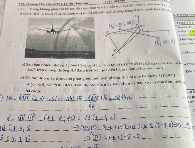 ThS. Trương Thái Lâm & ThS. Lê Thị Thủy Lan 0917.180799
1.71. Trong không gian với hệ tọa độ Cọz (đơn vị trên mỗi trục tọa độ là km), một máy bay a
ở vj trí A(3;-2,5;0,5) và sẽ hạ cánh ở vị trí trên đường băng (Hình minh họa bên dự
S. Trương Thái
Tôm tất
Vecto chi p
Vec to a
Nếu ư lì
Phương t
Cho đườ
Phươr
a) Sau bao nhiêu phút máy bay từ vị trí A hạ cánh tại vị trí B? Biết tốc độ của máy bay là 2 Phư
km/h trên quãng đường AB (làm tròn kết quả đến hàng phần trăm của phút).
b) Có một lớp mây được mô phỏng bởi một mặt phẳng (α) đi qua ba điểm M(9;0;0), Đặc h
N(0;-9;0) và P(0;0;0,9). Tính độ cao của máy bay khi máy bay xuyên qua đám mây 
hạ cánh.
- BA
cu ý:
L
a
a