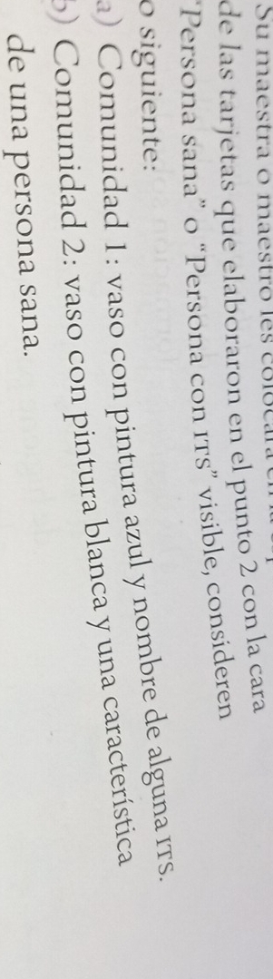Su maestra o maestro les colocara 
de las tarjetas que elaboraron en el punto 2 con la cara 
“Persona sana” o “Persona con Its” visible, consideren 
o siguiente: 
a) Comunidad 1: vaso con pintura azul y nombre de alguna ITs. 
) Comunidad 2: vaso con pintura blanca y una característica 
de una persona sana.