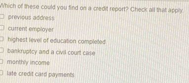 Which of these could you find on a credit report? Check all that apply
previous address
current employer
highest level of education completed
bankruptcy and a civil court case
monthly income
late credit card payments