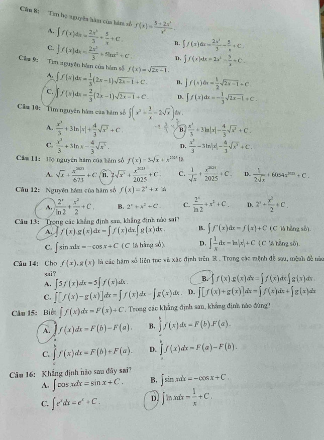 Tìm họ nguyên hàm của hàm số f(x)= (5+2x^4)/x^2 .
A. ∈t f(x)dx= 2x^3/3 + 5/x +C. B. ∈t f(x)dx= 2x^3/3 - 5/x +C,
C. ∈t f(x)dx= 2x^3/3 +5ln x^2+C. D. ∈t f(x)dx=2x^2- 5/x +C.
Câu 9: Tìm nguyên hàm của hàm số f(x)=sqrt(2x-1).
A. ∈t f(x)dx= 1/3 (2x-1)sqrt(2x-1)+C. B. ∈t f(x)dx= 1/2 sqrt(2x-1)+C.
C. ∈t f(x)dx= 2/3 (2x-1)sqrt(2x-1)+C. D. ∈t f(x)dx=- 1/3 sqrt(2x-1)+C.
Câu 10: Tìm nguyên hàm của hàm số ∈t (x^2+ 3/x -2sqrt(x)) dx .
A.  x^3/3 +3ln |x|+ 4/3 sqrt(x^3)+C. B.  x^3/3 +3ln |x|- 4/3 sqrt(x^3)+C.
C.  x^3/3 +3ln x- 4/3 sqrt(x^3).  x^3/3 -3ln |x|- 4/3 sqrt(x^3)+C.
D.
Câu 11: Họ nguyên hàm của hàm số f(x)=3sqrt(x)+x^(2024) là
A. sqrt(x)+ x^(2023)/673 +C B. 2sqrt(x^3)+ x^(2025)/2025 +C. C.  1/sqrt(x) + x^(2024)/2025 +C. D.  1/2sqrt(x) +6054x^(2025)+C.
Câu 12: Nguyên hàm của hàm số f(x)=2^x+x|a
A. ) 2^x/ln 2 + x^2/2 +C. B. 2^x+x^2+C. C.  2^x/ln 2 +x^2+C. D. 2^x+ x^2/2 +C.
Câu 13: Trong các khẳng định sau, khẳng định nào sai?
A. ∈t f(x).g(x)dx=∈t f(x)dx.∈t g(x)dx. B. ∈t f'(x)dx=f(x)+C (C là hằng số).
C. ∈t sin xdx=-cos x+C ( C là hằng số). D. ∈t  1/x dx=ln |x|+C ( C là hằng số).
Câu 14: Cho f(x),g(x) là các hàm số liên tục và xác định trên R . Trong các mệnh đề sau, mệnh đề nào
sai?
A. ∈t 5f(x)dx=5∈t f(x)dx.
B. ∈t f(x).g(x)dx=∈t f(x)dx.∈t g(x)dx.
C. ∈t [f(x)-g(x)]dx=∈t f(x)dx-∈t g(x)dx D. ∈t [f(x)+g(x)]dx=∈t f(x)dx+∈t g(x)dx
Câu 15: Biết ∈t f(x)dx=F(x)+C. Trong các khẳng định sau, khẳng định nào đúng?
A. f(x)dx=F(b)-F(a). B. ∈tlimits _a^(bf(x)dx=F(b).F(a).
C. ∈tlimits f(x)dx=F(b)+F(a). D. ∈tlimits _a^bf(x)dx=F(a)-F(b).
Câu 16: Khẳng định nào sau đây sai?
A. ∈t cos xdx=sin x+C. B. ∈t sin xdx=-cos x+C.
C. ∈t e^x)dx=e^x+C. D. ∈t ln xdx= 1/x +C.