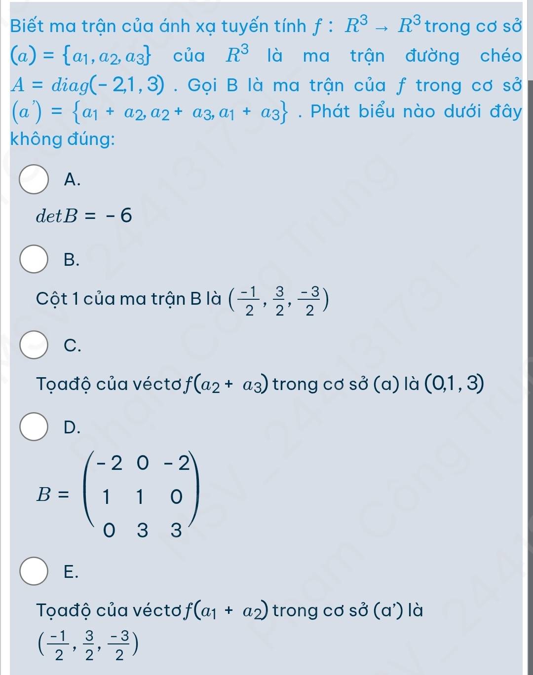 Biết ma trận của ánh xạ tuyến tính f:R^3to R^3 trong cơ sở
(a)= a_1,a_2,a_3 của R^3 là ma trận đường chéo
A=diag(-2,1,3). Gọi B là ma trận của f trong cơ sở
(a'endpmatrix =)= a_1+a_2,a_2+a_3,a_1+a_3. Phát biểu nào dưới đây
không đúng:
A.
detB=-6
B.
Cột 1 của ma trận B là ( (-1)/2 , 3/2 , (-3)/2 )
C.
Tọađộ của véctơ f(a_2+a_3) trong cơ so^2(a) là (0,1,3)
D.
B=beginpmatrix -2&0&-2 1&1&0 0&3&3endpmatrix
E.
Tọađộ của véctơ f(a_1+a_2) trong cơ Svector O(a') là
( (-1)/2 , 3/2 , (-3)/2 )