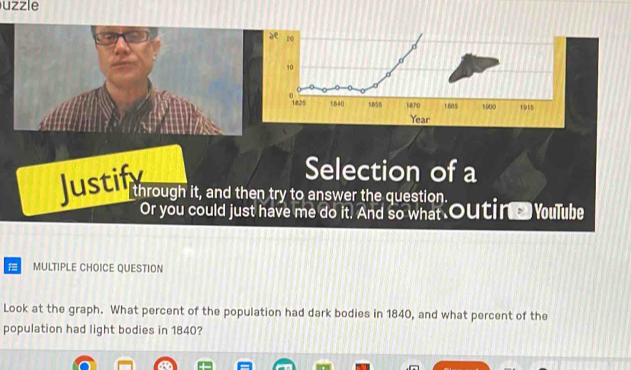 uzzle 
Justify 
Selection of a 
through it, and then try to answer the question. 
Or you could just have me do it. And so what Outing Youlube 
= MULTIPLE CHOICE QUESTION 
Look at the graph. What percent of the population had dark bodies in 1840, and what percent of the 
population had light bodies in 1840?