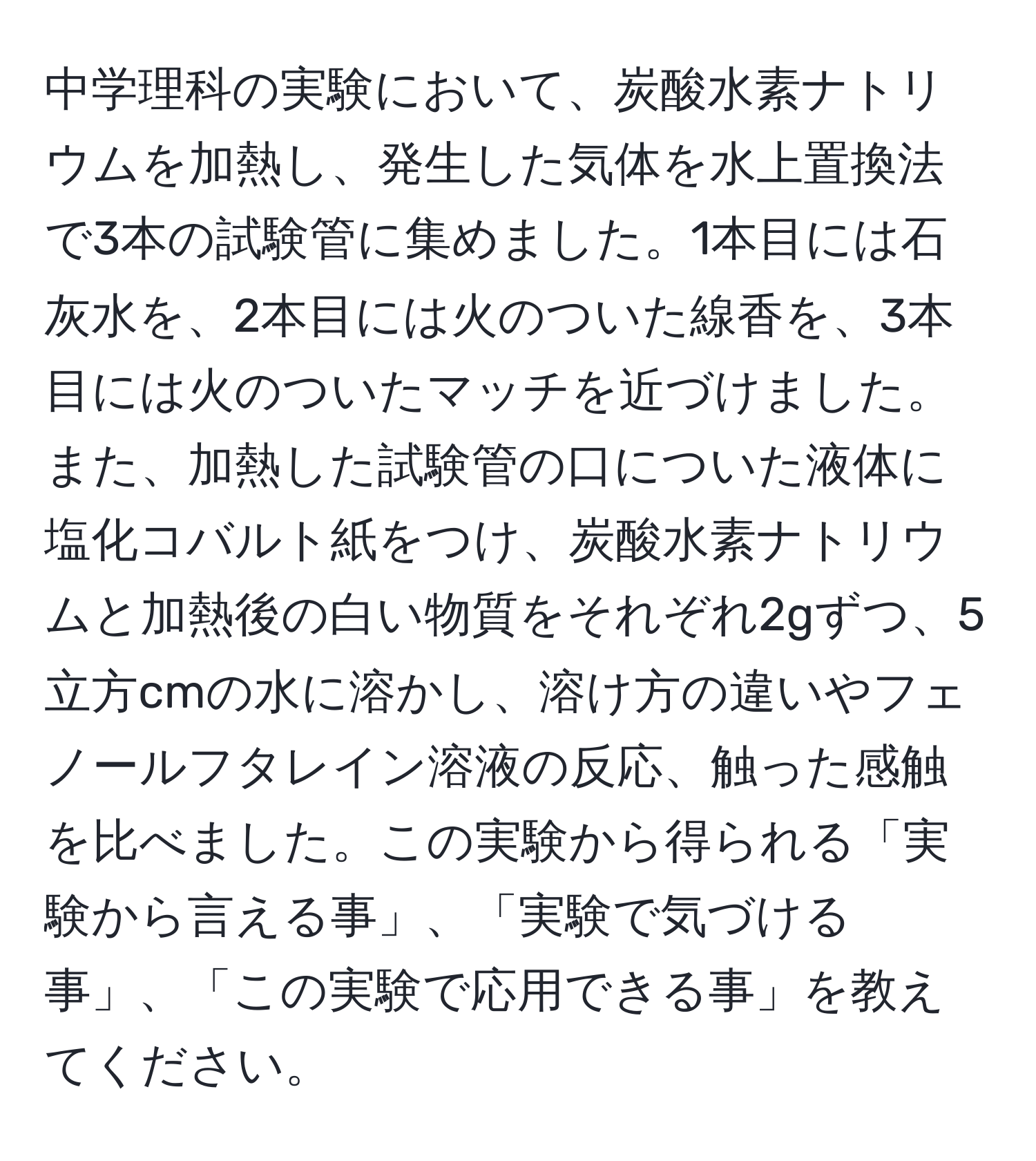 中学理科の実験において、炭酸水素ナトリウムを加熱し、発生した気体を水上置換法で3本の試験管に集めました。1本目には石灰水を、2本目には火のついた線香を、3本目には火のついたマッチを近づけました。また、加熱した試験管の口についた液体に塩化コバルト紙をつけ、炭酸水素ナトリウムと加熱後の白い物質をそれぞれ2gずつ、5立方cmの水に溶かし、溶け方の違いやフェノールフタレイン溶液の反応、触った感触を比べました。この実験から得られる「実験から言える事」、「実験で気づける事」、「この実験で応用できる事」を教えてください。