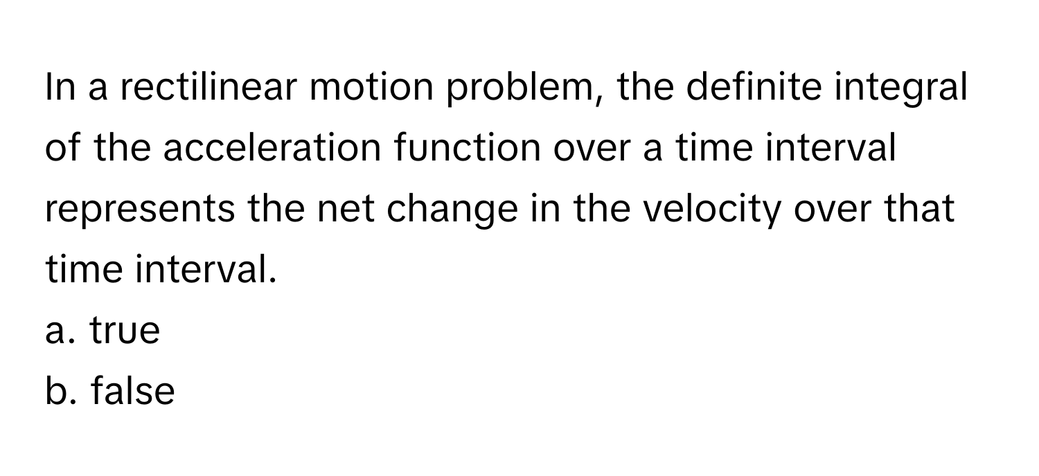 In a rectilinear motion problem, the definite integral of the acceleration function over a time interval represents the net change in the velocity over that time interval. 
a. true
b. false