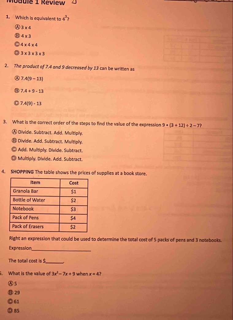 Module 1 Réview
1. Which is equivalent to 4^3 2
A 3* 4
⑧ 4* 3
C 4* 4* 4
D 3* 3* 3* 3
2. The product of 7.4 and 9 decreased by 13 can be written as
A 7.4(9-13)
7.4+9-13
C 7.4(9)-13
3. What is the correct order of the steps to find the value of the expression 9· (3+12)/ 2-7 ?
Ⓐ Divide. Subtract. Add. Multiply.
⑬ Divide. Add. Subtract. Multiply.
Ⓒ Add. Multiply. Divide. Subtract.
Ⓓ Multiply. Divide. Add. Subtract.
4. SHOPPING The table shows the prices of supplies at a book store.
Right an expression that could be used to determine the total cost of 5 packs of pens and 3 notebooks.
Expression
_
The total cost is $
_
5. What is the value of 3x^2-7x+9 when x=4 ?
A5
⑧29
Ⓒ 61
Ⓓ 85