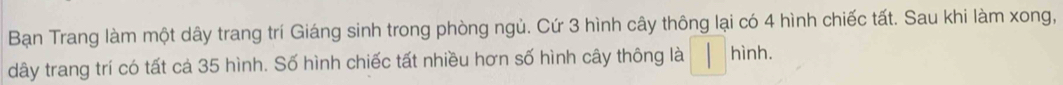 Bạn Trang làm một dây trang trí Giáng sinh trong phòng ngủ. Cứ 3 hình cây thông lại có 4 hình chiếc tất. Sau khi làm xong, 
dây trang trí có tất cả 35 hình. Số hình chiếc tất nhiều hơn số hình cây thông là □ hint 1.