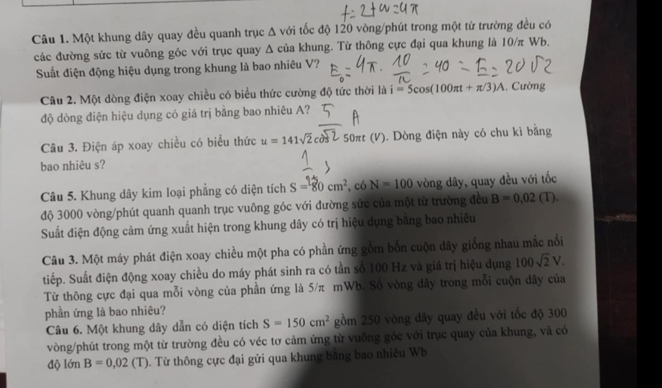 Một khung dây quay đều quanh trục Δ với tốc độ 120 vòng/phút trong một từ trường đều có
các đường sức từ vuông góc với trục quay Δ của khung. Từ thông cực đại qua khung là 10/π Wb.
Suất điện động hiệu dụng trong khung là bao nhiêu V?
Câu 2. Một dòng điện xoay chiều có biểu thức cường độ tức thời là i=5cos (100π t+π /3)A. Cường
độ dòng điện hiệu dụng có giá trị bằng bao nhiêu A?
Câu 3. Điện áp xoay chiều có biểu thức u=141sqrt(2) 50πt (V). Dòng điện này có chu kì bằng
bao nhiêu s?
Câu 5. Khung dây kim loại phẳng có diện tích S=80cm^2 , có N=100 vòng dây, quay đều với tốc
độ 3000 vòng/phút quanh quanh trục vuông góc với đường sức của một từ trường đều B=0.02(T).
Suất điện động cảm ứng xuất hiện trong khung dây có trị hiệu dụng bằng bao nhiêu
Câu 3. Một máy phát điện xoay chiều một pha có phần ứng gồm bốn cuộn dây giống nhau mắc nổi
tiếp. Suất điện động xoay chiều do máy phát sinh ra có tần số 100 Hz và giá trị hiệu dụng 100sqrt(2)V.
Từ thông cực đại qua mỗi vòng của phần ứng là 5/π mWb. Số vòng dây trong mỗi cuộn dây của
phần ứng là bao nhiêu?
Câu 6. Một khung dây dẫn có diện tích S=150cm^2 gồm 250 vòng dây quay đều với tốc độ 300
vòng/phút trong một từ trường đều có véc tơ cảm ứng từ vuông góc với trục quay của khung, và có
độ 1dnB=0,02(T) 0. Từ thông cực đại gửi qua khung bằng bao nhiều Wb