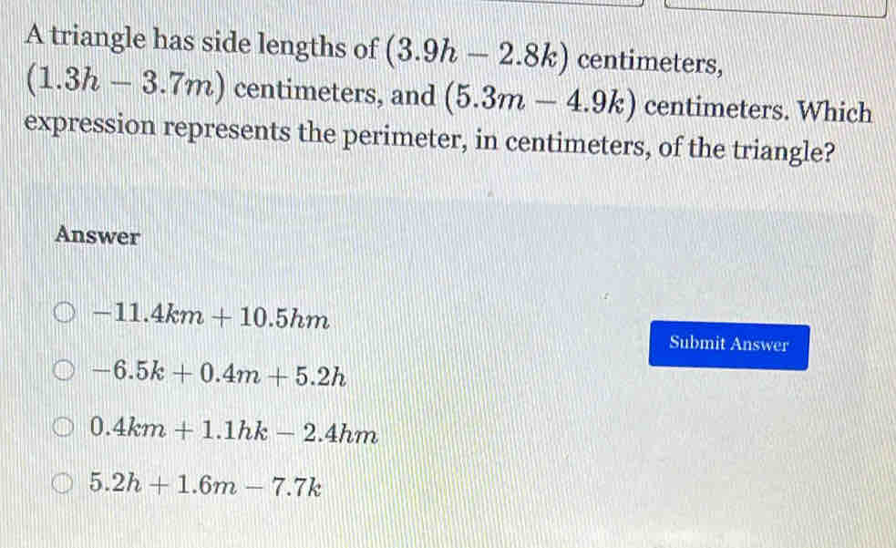 A triangle has side lengths of (3.9h-2.8k) centimeters,
(1.3h-3.7m) centimeters, and (5.3m-4.9k) centimeters. Which
expression represents the perimeter, in centimeters, of the triangle?
Answer
-11.4km+10.5hm
Submit Answer
-6.5k+0.4m+5.2h
0.4km+1.1hk-2.4hm
5.2h+1.6m-7.7k