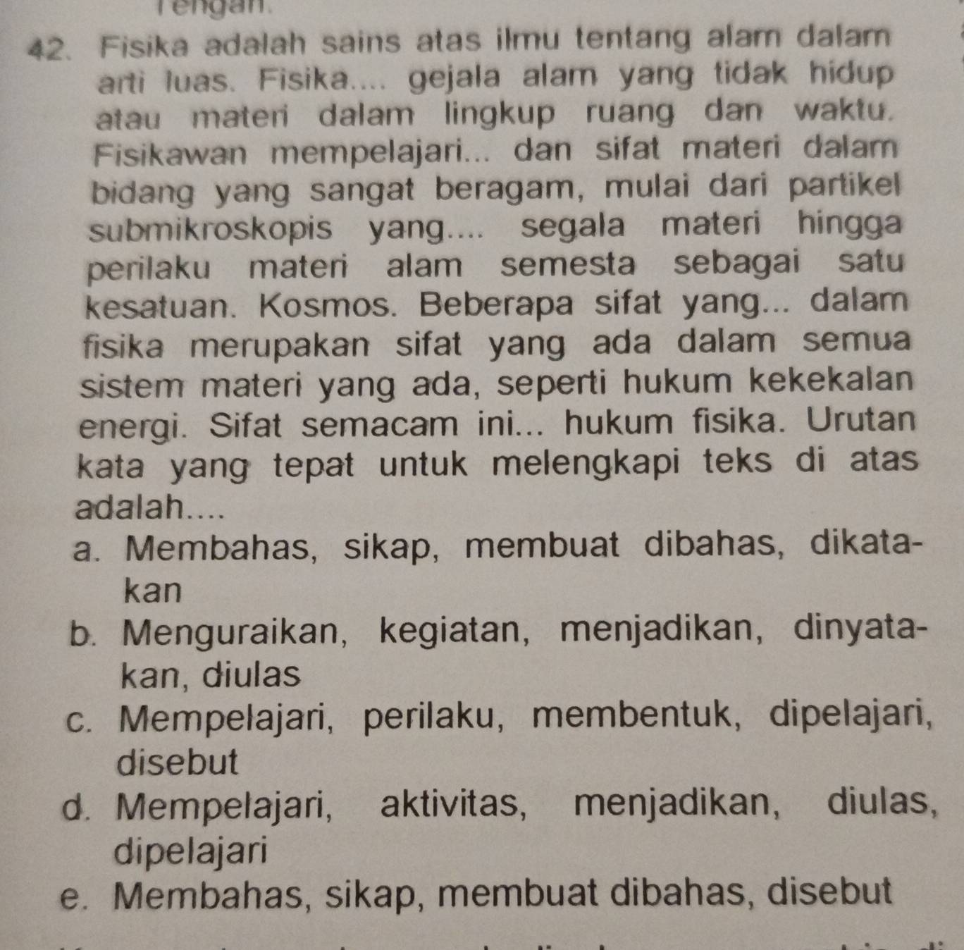 rengan .
42. Fisika adalah sains atas ilmu tentang alam dalam
arti luas. Fisika.... gejala alam yang tidak hidup
atau materi dalam lingkup ruang dan waktu.
Fisikawan mempelajari... dan sifat materi dalam
bidang yang sangat beragam, mulai dari partikel
submikroskopis yang.... segala materi hingga
perilaku materi alam semesta sebagai satu
kesatuan. Kosmos. Beberapa sifat yang... dalam
fisika merupakan sifat yang ada dalam semua
sistem materi yang ada, seperti hukum kekekalan
energi. Sifat semacam ini... hukum fisika. Urutan
kata yang tepat untuk melengkapi teks di atas 
adalah....
a. Membahas, sikap, membuat dibahas, dikata-
kan
b. Menguraikan, kegiatan， menjadikan， dinyata-
kan, diulas
c. Mempelajari, perilaku, membentuk, dipelajari,
disebut
d. Mempelajari, aktivitas, menjadikan, diulas,
dipelajari
e. Membahas, sikap, membuat dibahas, disebut