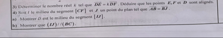 Déterminer le nombre réel k tel que vector DE=kvector DF. Déduire que les points E, F et D sont alignés. 
4) Soit / le milieu du segment [ CF ] et ブ un point du plan tel que vector AB=vector BJ. 
a) Montrer D est le milieu du segment [ N ]. 
b) Montrer que (IJ)//(BC).