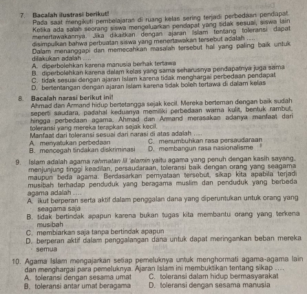 Bacalah ilustrasi berikut!
Pada saat mengikuti pembelajaran di ruang kelas sering terjadi perbedaan pendapat.
Ketika ada salah seorang siswa mengeluarkan pendapat yang tidak sesuai, siswa lain
menertawakannya. Jika dikaitkan dengan ajaran Islam tentang toleransi dapat
disimpulkan bahwa perbuatan siswa yang menertawakan tersebut adalah ....
Dalam menanggapi dan memecahkan masalah tersebut hal yang paling baik untuk
dilakukan adalah .. ..
A. diperbolehkan karena manusia berhak tertawa
B. diperbolehkan karena dalam kelas yang sama seharusnya pendapatnya juga sama
C. tidak sesuai dengan ajaran Islam karena tidak menghargai perbedaan pendapat
D. bertentangan dengan ajaran Islam karena tidak boleh tertawa di dalam kelas
8. Bacalah narasi berikut ini!
Ahmad dan Armand hidup bertetangga sejak kecil. Mereka berteman dengan baik sudah
seperti saudara, padahal keduanya memiliki perbedaan warna kulit, bentuk rambut.
hingga perbedaan agama. Ahmad dan Armand merasakan adanya manfaat dari
toleransi yang mereka terapkan sejak kecil.
Manfaat dari toleransi sesuai dari narasi di atas adalah ...
A. menyatukan perbedaan C. menumbuhkan rasa persaudaraan
B. mencegah tindakan diskriminasi D. membangun rasa nasionalisme
9. Islam adalah agama rahmatan Ii 'alamin yaitu agama yang penuh dengan kasih sayang,
menjunjung tinggi keadilan, persaudaraan, toleransi baik dengan orang yang seagama
maupun beda agama. Berdasarkan pernyataan tersebut, sikap kita apabila terjadi
musibah terhadap penduduk yang beragama muslim dan penduduk yang berbeda
agama adalah ....
A. ikut berperan serta aktif dalam penggalan dana yang diperuntukan untuk orang yang
seagama saja
B. tidak bertindak apapun karena bukan tugas kita membantu orang yang terkena
musibah
C. membiarkan saja tanpa bertindak apapun
D. berperan aktif dalam penggalangan dana untuk dapat meringankan beban mereka
semua
10. Agama Islam mengajarkan setiap pemeluknya untuk menghormati agama-agama lain
dan menghargai para pemeluknya. Ajaran Islam ini membuktikan tentang sikap ....
A. toleransi dengan sesama umat C. toleransi dalam hidup bermasyarakat
B. toleransi antar umat beragama D. toleransi dengan sesama manusia