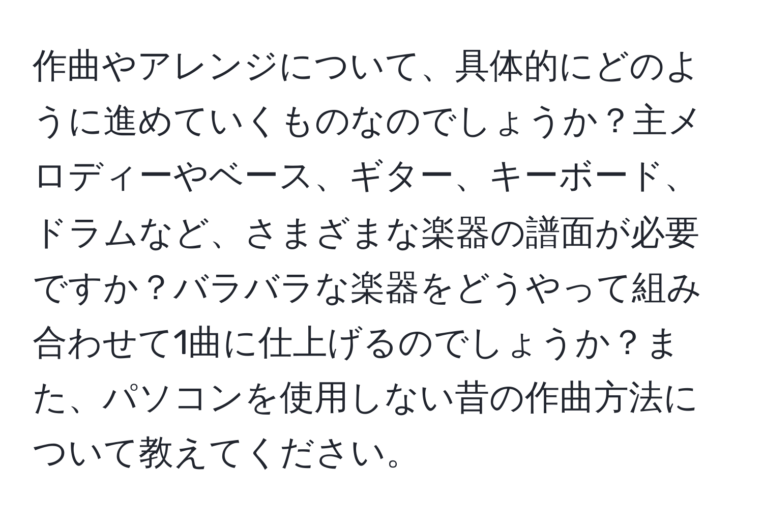 作曲やアレンジについて、具体的にどのように進めていくものなのでしょうか？主メロディーやベース、ギター、キーボード、ドラムなど、さまざまな楽器の譜面が必要ですか？バラバラな楽器をどうやって組み合わせて1曲に仕上げるのでしょうか？また、パソコンを使用しない昔の作曲方法について教えてください。