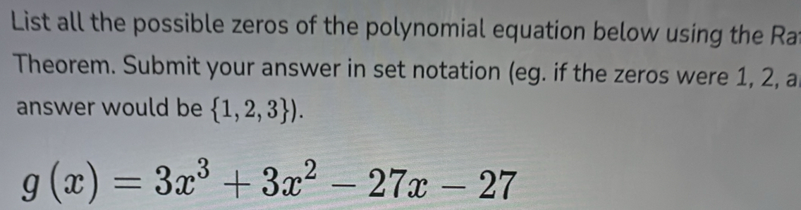 List all the possible zeros of the polynomial equation below using the Ra 
Theorem. Submit your answer in set notation (eg. if the zeros were 1, 2, a 
answer would be  1,2,3 ).
g(x)=3x^3+3x^2-27x-27