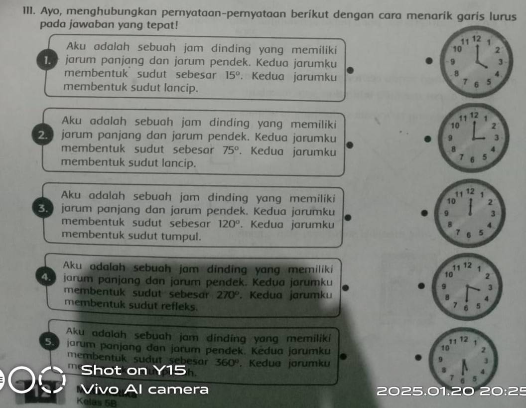 Ayo, menghubungkan pernyataan-pernyataan berikut dengan cara menarik garis lurus
pada jawaban yang tepat!
Aku adalah sebuah jam dinding yang memiliki 
jarum panjang dan jarum pendek. Kedua jarumku
membentuk sudut sebesar 15°. Kedua jarumku 
membentuk sudut lancip.
Aku adalah sebuah jam dinding yang memiliki
2. jarum panjang dan jarum pendek. Kedua jarumku 
membentuk sudut sebesar 75°. Kedua jarumku
membentuk sudut lancip.
Aku adalah sebuah jam dinding yang memiliki 
B jarum panjang dan jarum pendek. Kedua jarumku 
membentuk sudut sebesar 120°. Kedua jarumku 
membentuk sudut tumpul.
Aku adalah sebuah jam dinding yang memiliki
4 jarum panjang dan jarum pendek. Kedua jarumku 
membentuk sudut sebesar 270°. Kedua jarumku 
membentuk sudut refleks.
Aku adalah sebuah jam dinding yang memiliki
5.  jarum panjang dan jarum pendek. Kedua jarumku 
membentuk sudut sebesar 360°. Kedua jarumku 
Shot on Y15
Vivo Al camera 2025.01.20 21
Kelas 5B