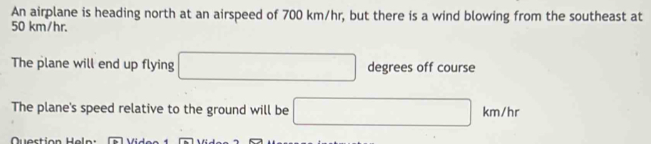 An airplane is heading north at an airspeed of 700 km/hr, but there is a wind blowing from the southeast at
50 km/hr. 
The plane will end up flying □ degrees off course 
The plane's speed relative to the ground will be □ km/hr
Question Heln :