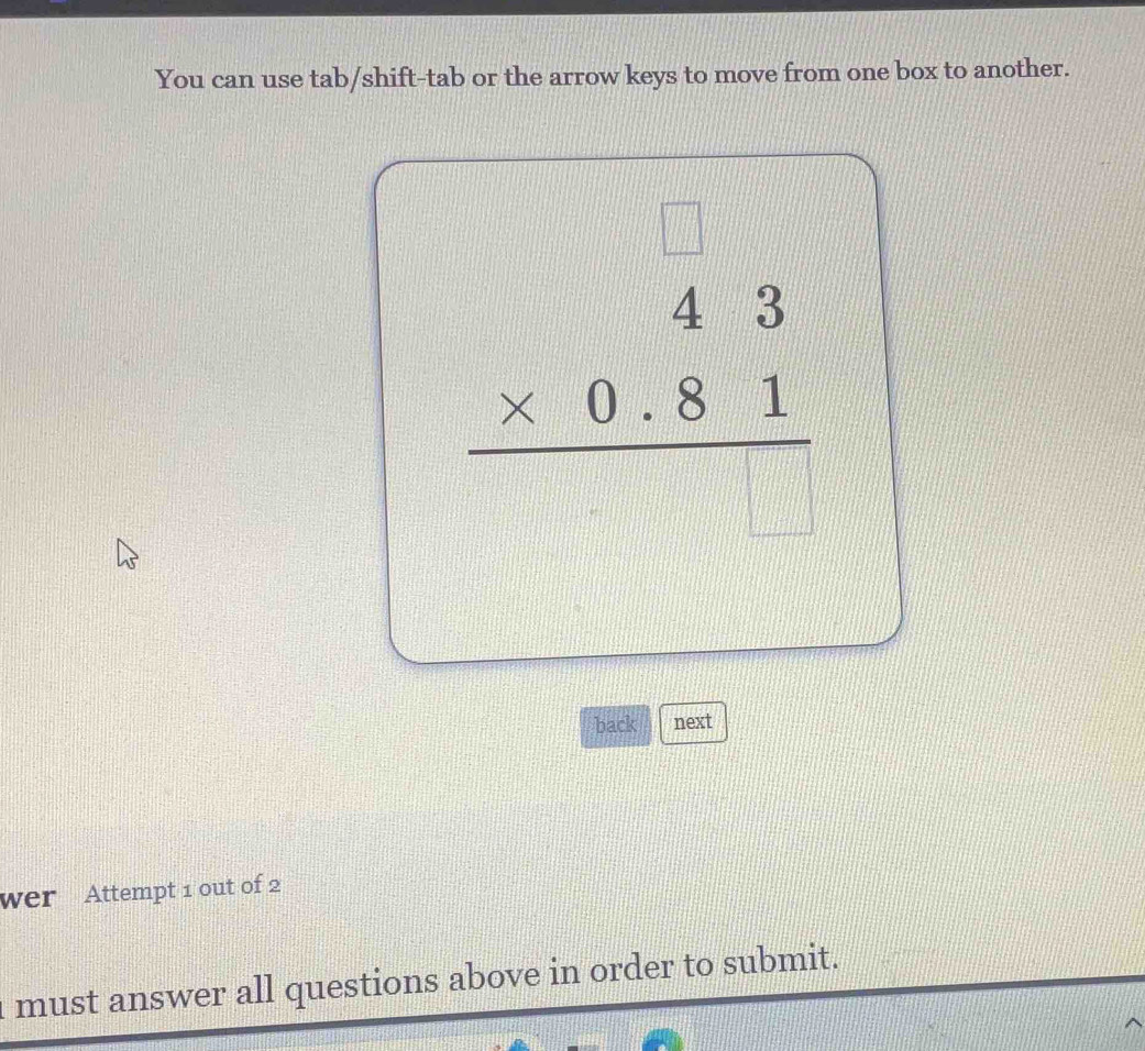 You can use tab/shift-tab or the arrow keys to move from one box to another.
beginarrayr □  * 0.81 hline endarray
back next 
wer Attempt 1 out of 2 
I must answer all questions above in order to submit.