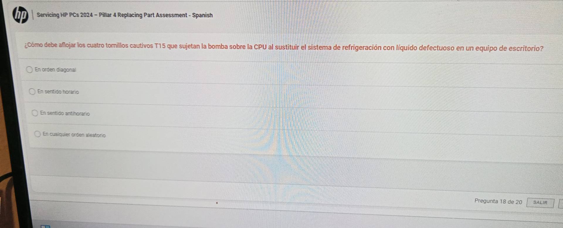 hp Servicing HP PCs 2024 - Pillar 4 Replacing Part Assessment - Spanish
¿Cómo debe aflojar los cuatro tomillos cautivos T15 que sujetan la bomba sobre la CPU al sustituir el sistema de refrigeración con líquido defectuoso en un equipo de escritorio?
En orden diagonal
En sentido horario
En sentido antihorario
En cualquier orden aleatorio
Pregunta 18 de 20 SALIR