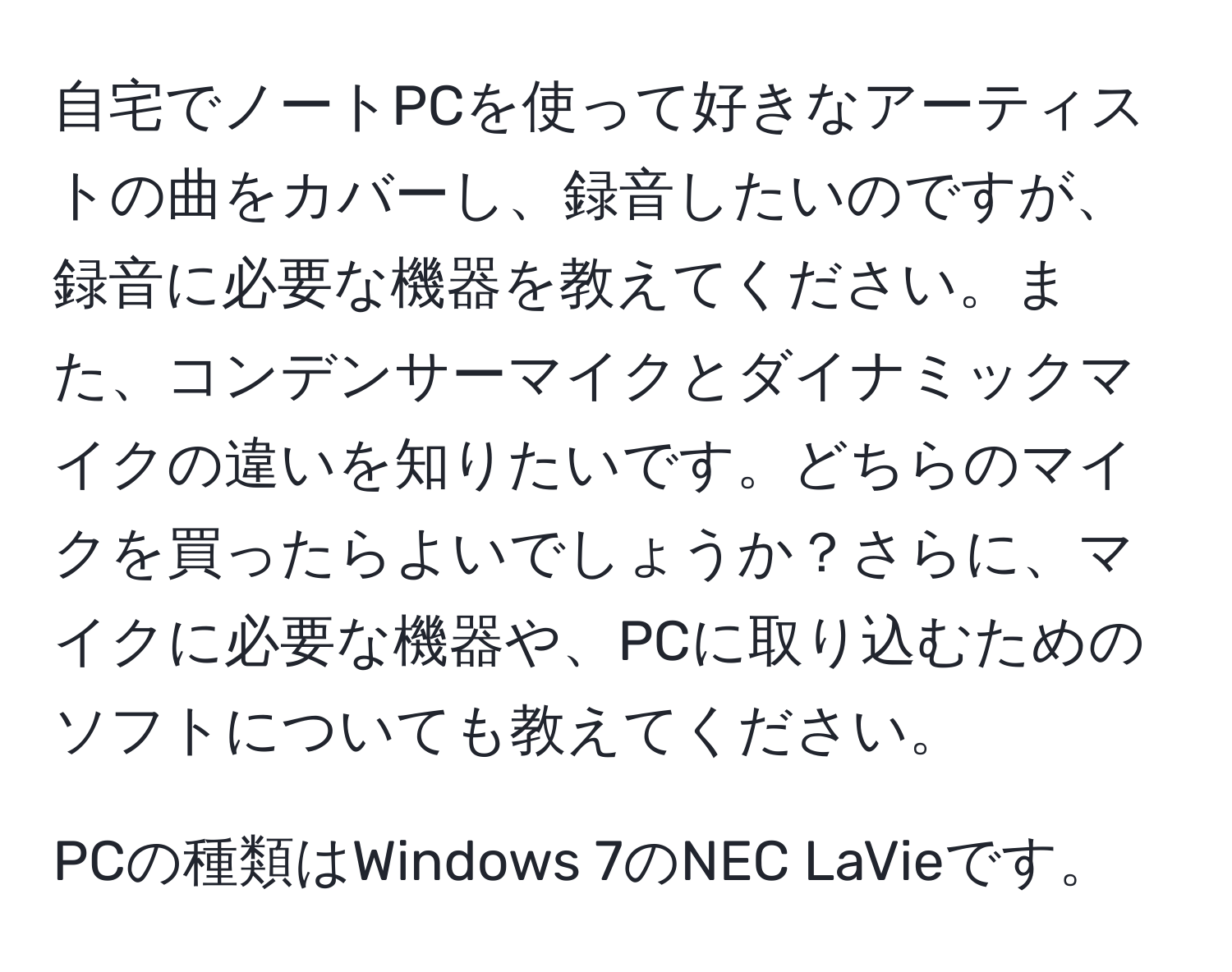 自宅でノートPCを使って好きなアーティストの曲をカバーし、録音したいのですが、録音に必要な機器を教えてください。また、コンデンサーマイクとダイナミックマイクの違いを知りたいです。どちらのマイクを買ったらよいでしょうか？さらに、マイクに必要な機器や、PCに取り込むためのソフトについても教えてください。

PCの種類はWindows 7のNEC LaVieです。