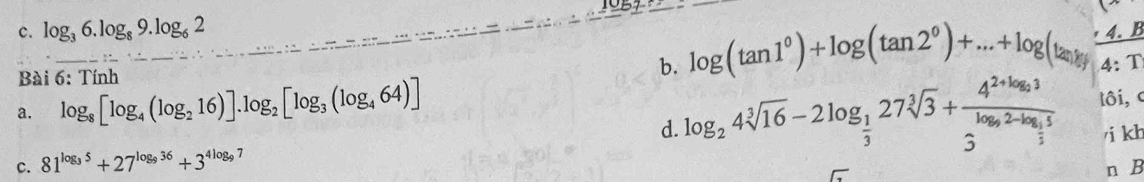 log _36.log _89.log _62
Bài 6: Tính b. log (tan 1^0)+log (tan 2^0)+...+log (tan 2y 4.1
4:T
a. log _8[log _4(log _216)].log _2[log _3(log _464)]
d. log _24sqrt[3](16)-2log _ 1/3 27sqrt[3](3)+frac 4^(2+log _2)33^(log _3)2-log _ 1/3 5 lôi, c 
/i kh 
C. 81^(log _3)5+27^(log _9)36+3^(4log _9) 7 
n B