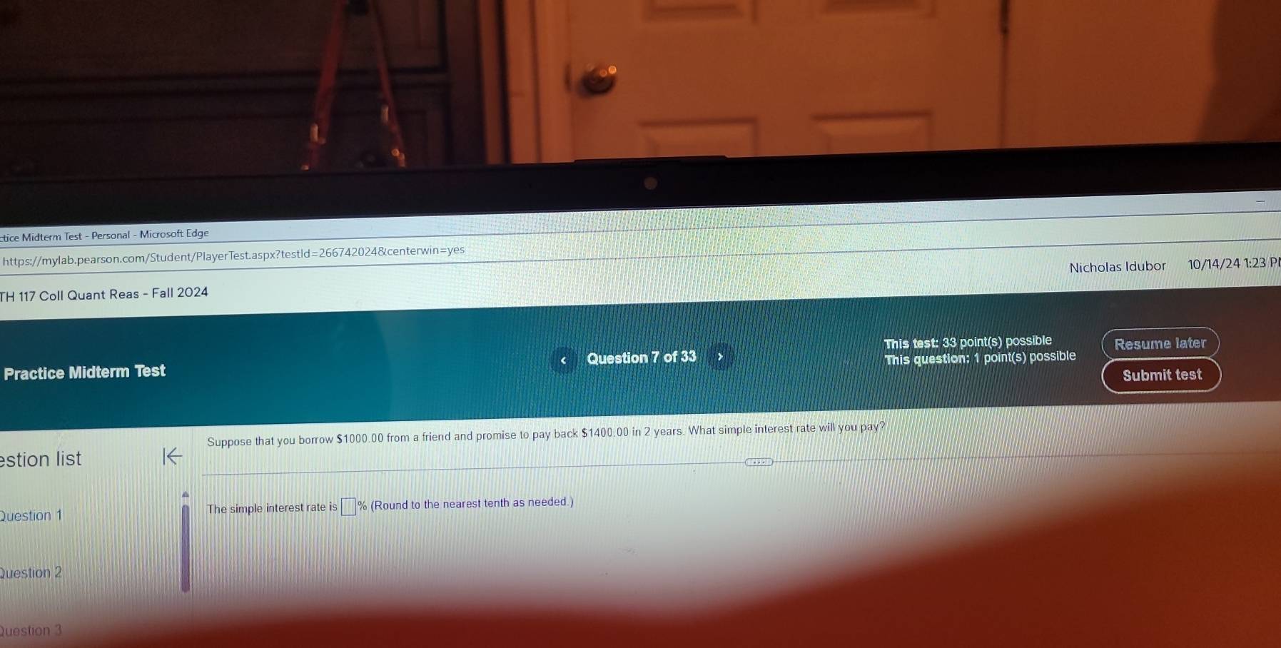 ctice Midterm Test - Personal - Microsoft Edge 
https://mylab.pearson.com/Student/PlayerTest.aspx?testld=266742024&centerwin=yes 
TH 117 Coll Quant Reas - Fall 2024 Nicholas Idubor 10/14/24 1:23 P 
This test: 33 point(s) possible Resume later 
Practice Midterm Test Question 7 of 33 
This question: 1 point(s) possible 
Submit test 
Suppose that you borrow $1000.00 from a friend and promise to pay back $1400.00 in 2 years. What simple interest rate will you pay? 
estion list 
Question 1 The simple interest rate is % (Round to the nearest tenth as needed.) 
Question 2 
Question 3