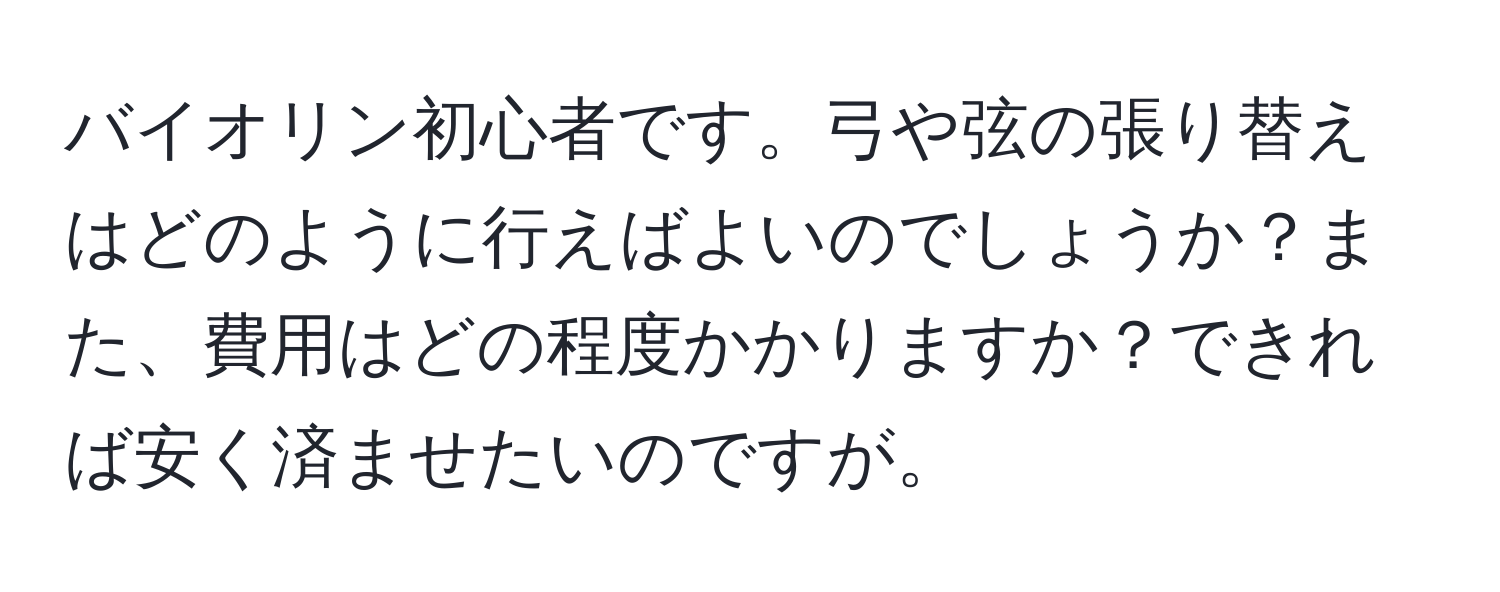 バイオリン初心者です。弓や弦の張り替えはどのように行えばよいのでしょうか？また、費用はどの程度かかりますか？できれば安く済ませたいのですが。