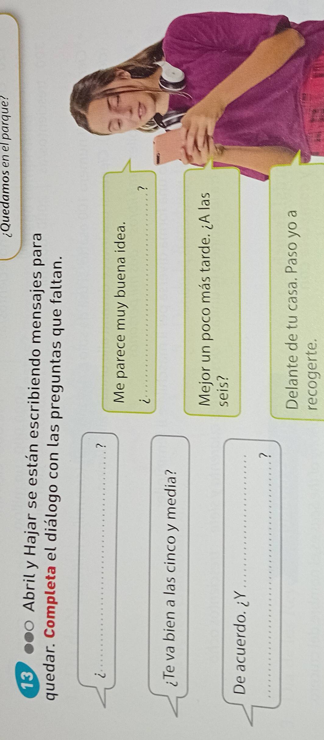 ¿Quedamos en el parque? 
13 ●●○ Abril y Hajar se están escribiendo mensajes para 
quedar. Completa el diálogo con las preguntas que faltan. 
_i 
？ 
Me parece muy buena idea. 
_i 
? 
¿Te va bien a las cinco y media? 
Mejor un poco más tarde. ¿A las 
seis? 
De acuerdo. ¿Y_ 
_? 
Delante de tu casa. Paso yo a 
recogerte.