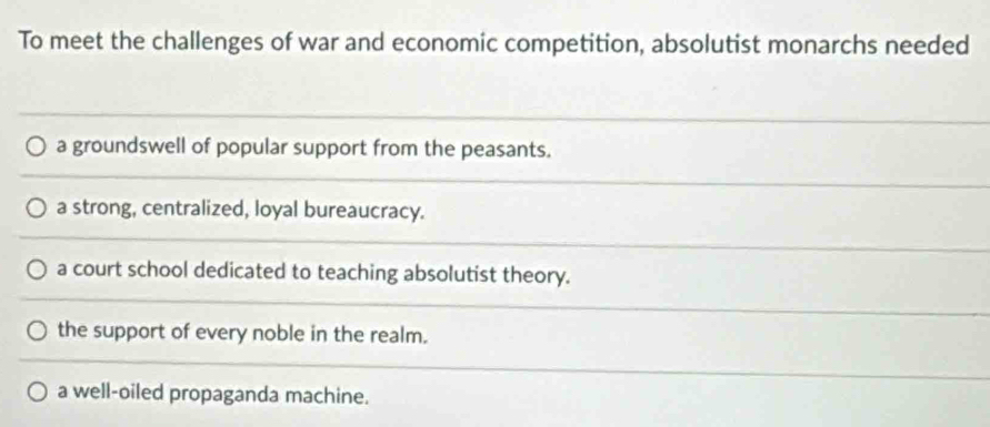 To meet the challenges of war and economic competition, absolutist monarchs needed
a groundswell of popular support from the peasants.
a strong, centralized, loyal bureaucracy.
a court school dedicated to teaching absolutist theory.
the support of every noble in the realm.
a well-oiled propaganda machine.