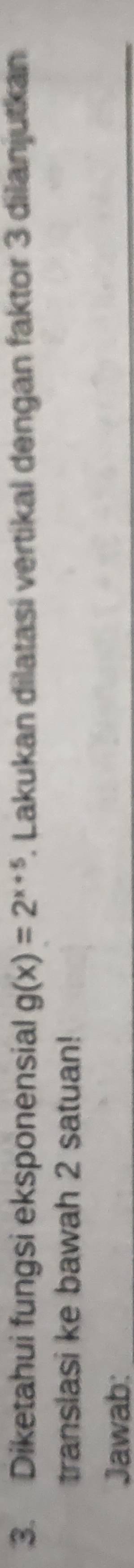 Diketahui fungsi eksponensial g(x)=2^(x+5). Lakukan dilatasi vertikal dengan faktor 3 dilanjutkan 
translasi ke bawah 2 satuan! 
Jawab: