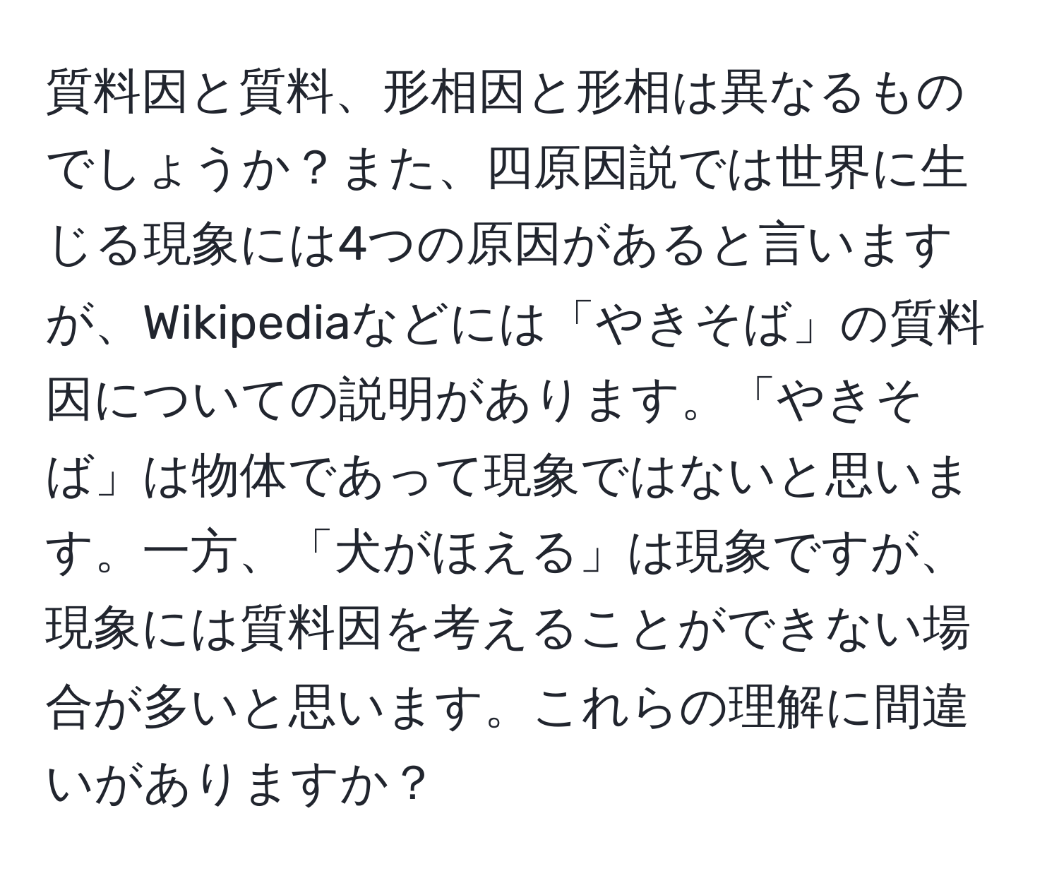 質料因と質料、形相因と形相は異なるものでしょうか？また、四原因説では世界に生じる現象には4つの原因があると言いますが、Wikipediaなどには「やきそば」の質料因についての説明があります。「やきそば」は物体であって現象ではないと思います。一方、「犬がほえる」は現象ですが、現象には質料因を考えることができない場合が多いと思います。これらの理解に間違いがありますか？