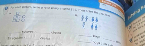 Lesson 2 ª 
● For each picture, write a ratio using a colon ( : ). Then solve the problem 
Colving R 
a 
b. 
There aro 
fwo out of e 
_squares : _circles 
how many .
15 squares : _circles 
_ 
_ 
boys : 
a One is tal 
_ boys : 16 gir The heigh 
girls 
po