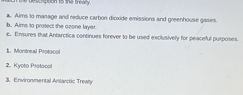 match the descrption to the treaty.
a. Aims to manage and reduce carbon dioxide emissions and greenhouse gases.
b. Aims to protect the ozone layer.
c. Ensures that Antarctica continues forever to be used exclusively for peaceful purposes.
1. Montreal Protocol
2. Kyoto Protocol
3. Environmental Antarctic Treaty