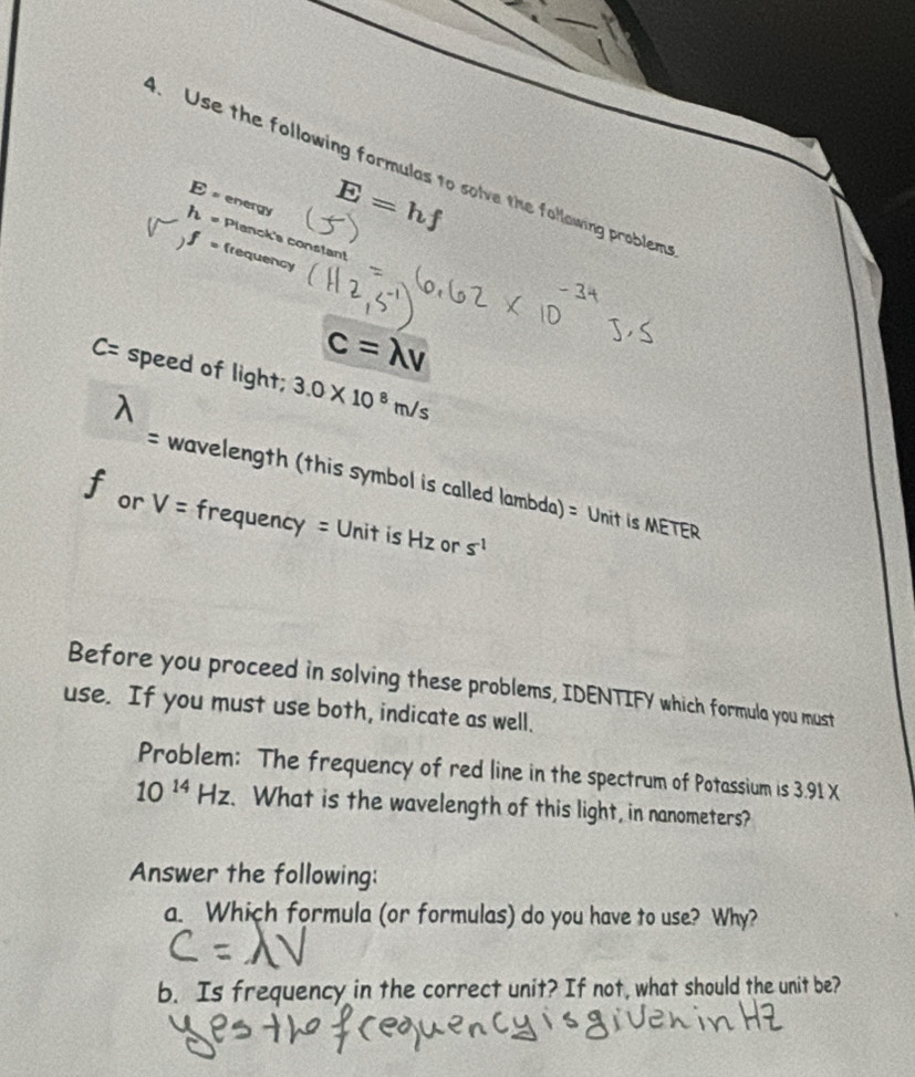 Use the following formulas to solve the following problem
E = energy
E=hf
h= Planck's constan!
f= frequency
c=lambda v
C= speed of light; 3.0* 10^8m/s
= wavelength (this symbol is called lambda) = Unit is METER
f or V= frequency = Unit is Hz or s^(-1)
Before you proceed in solving these problems, IDENTIFY which formula you must 
use. If you must use both, indicate as well. 
Problem: The frequency of red line in the spectrum of Potassium is 3.91 X
10^(14)Hz. What is the wavelength of this light, in nanometers? 
Answer the following: 
a. Which formula (or formulas) do you have to use? Why? 
b. Is frequency in the correct unit? If not, what should the unit be?