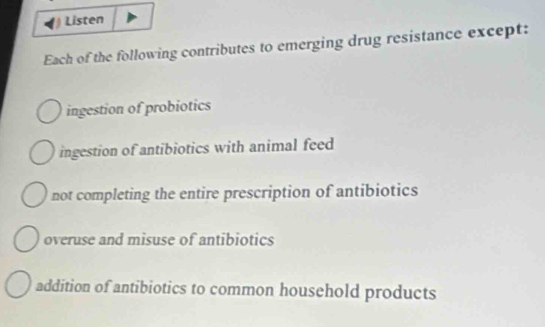 Listen
Each of the following contributes to emerging drug resistance except:
ingestion of probiotics
ingestion of antibiotics with animal feed
not completing the entire prescription of antibiotics
overuse and misuse of antibiotics
addition of antibiotics to common household products