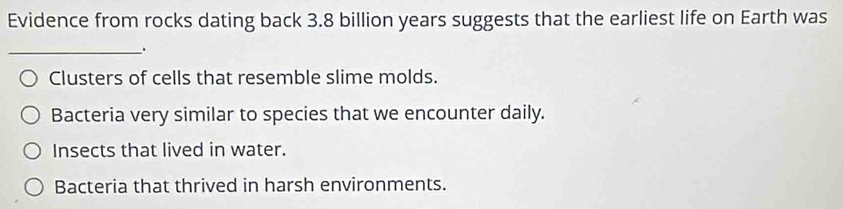 Evidence from rocks dating back 3.8 billion years suggests that the earliest life on Earth was
_.
Clusters of cells that resemble slime molds.
Bacteria very similar to species that we encounter daily.
Insects that lived in water.
Bacteria that thrived in harsh environments.