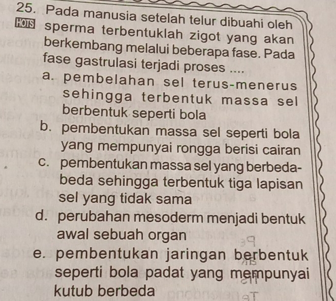 Pada manusia setelah telur dibuahi oleh
sperma terbentuklah zigot yang akan
berkembang melalui beberapa fase. Pada
fase gastrulasi terjadi proses ....
a. pembelahan sel terus-menerus
sehingga terbentuk massa sel
berbentuk seperti bola
b. pembentukan massa sel seperti bola
yang mempunyai rongga berisi cairan
c. pembentukan massa sel yang berbeda-
beda sehingga terbentuk tiga lapisan
sel yang tidak sama
d. perubahan mesoderm menjadi bentuk
awal sebuah organ
e. pembentukan jaringan berbentuk
seperti bola padat yang mempunyai
kutub berbeda