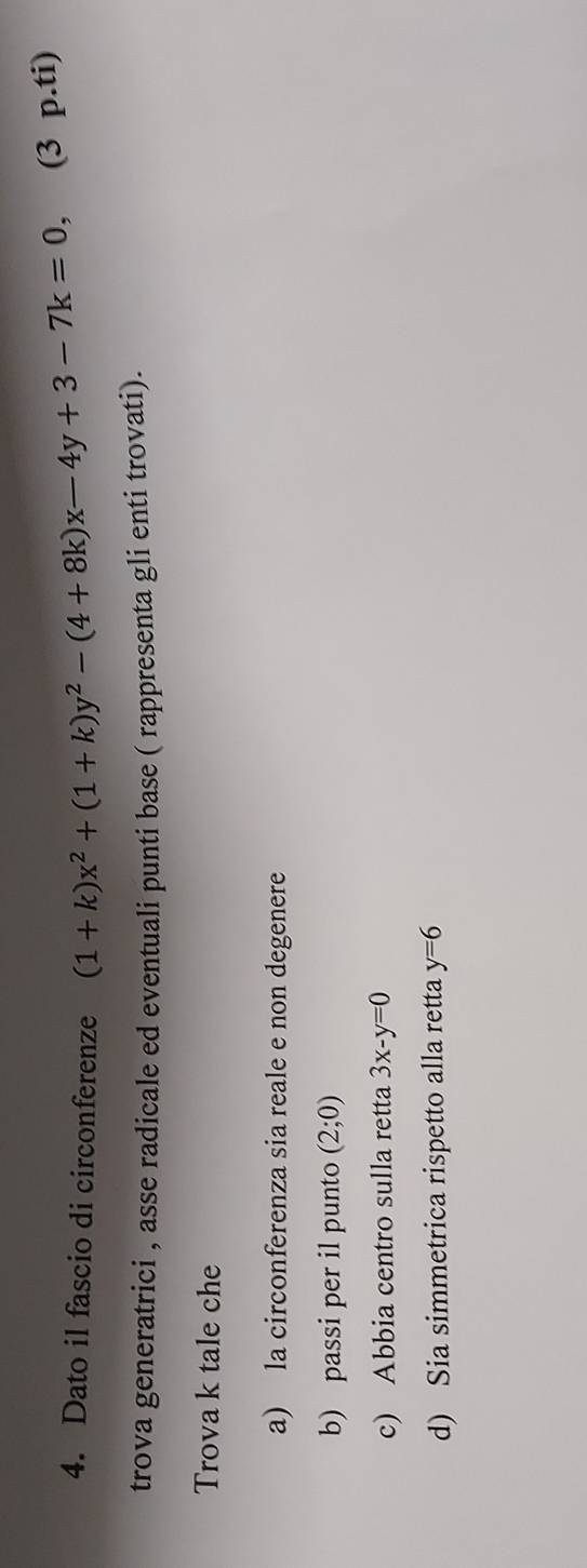 Dato il fascio di circonferenze (1+k)x^2+(1+k)y^2-(4+8k)x-4y+3-7k=0, (3 p.ti) 
trova generatrici , asse radicale ed eventuali punti base ( rappresenta gli enti trovati). 
Trova k tale che 
a) la circonferenza sia reale e non degenere 
b) passi per il punto (2;0)
c) Abbia centro sulla retta 3x-y=0
d) Sia simmetrica rispetto alla retta y=6