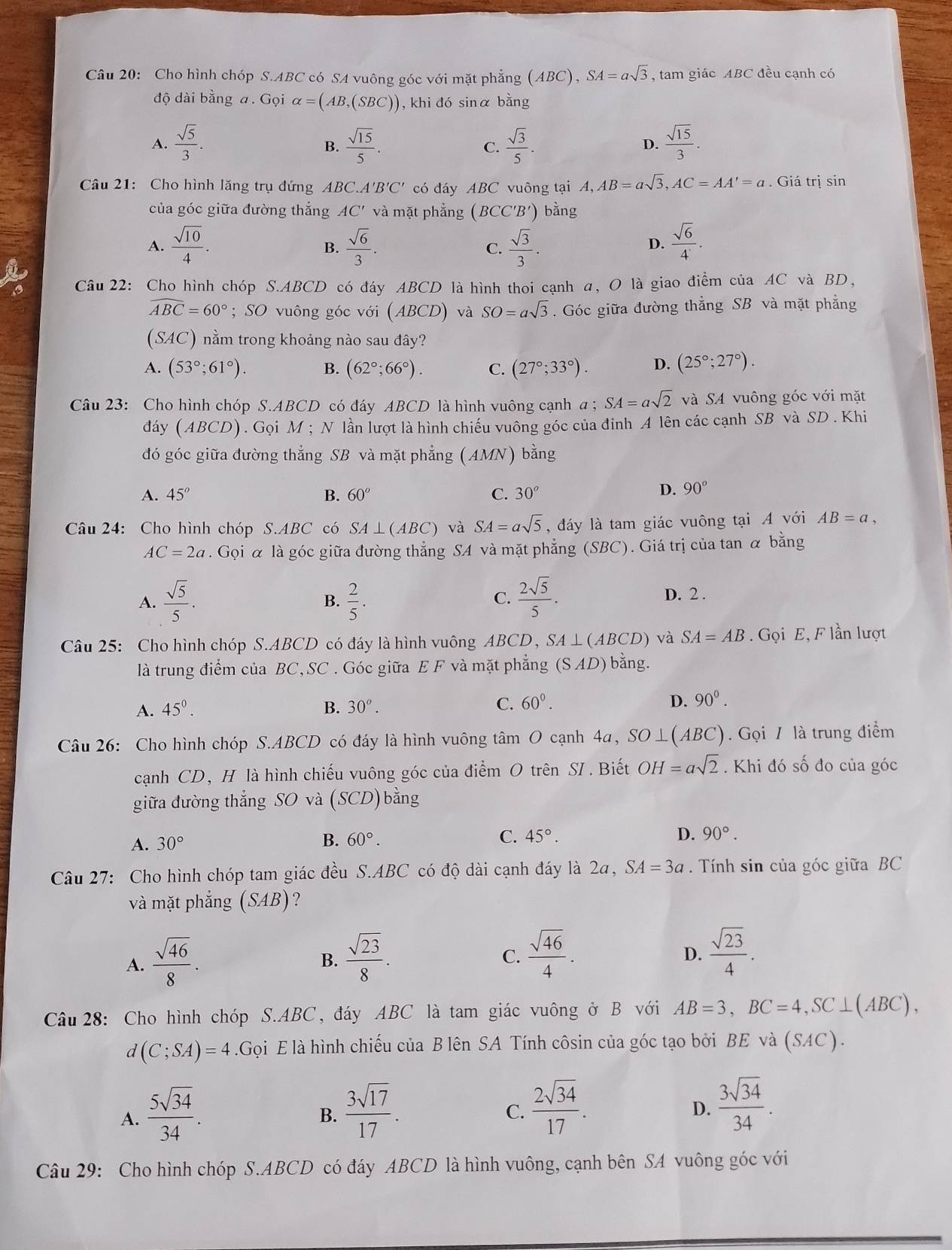 Cho hình chóp S.ABC có SA vuông góc với mặt phẳng ( A (BC), SA=asqrt(3) , tam giác ABC đều cạnh có
độ dài bằng a. Gọi alpha =(AB,(SBC)) , khi đó sinα bằng
A.  sqrt(5)/3 .  sqrt(15)/5 . C.  sqrt(3)/5 .  sqrt(15)/3 .
B.
D.
Câu 21: Cho hình lăng trụ đứng ABC. A'B'C' có đáy ABC vuông tại A, A,AB=asqrt(3),AC=AA'=a. Giá trị sin
của góc giữa đường thắng AC' và mặt phẳng (BCC'B') bằng
A.  sqrt(10)/4 .  sqrt(6)/3 .  sqrt(3)/3 .  sqrt(6)/4 .
B.
C.
D.
Câu 22: Cho hình chóp S.ABCD có đáy ABCD là hình thoi cạnh α, O là giao điểm của AC và BD,
widehat ABC=60°; SO vuông góc với (ABCD) và SO=asqrt(3). Góc giữa đường thẳng SB và mặt phẳng
(SAC) nằm trong khoảng nào sau đây?
A. (53°;61°). B. (62°;66°). C. (27°;33°). D. (25°;27°).
Câu 23: Cho hình chóp S.ABCD có đáy ABCD là hình vuông cạnh a ; SA=asqrt(2) và SA vuông góc với mặt
đdáy (ABCD) . Gọi M ; N lần lượt là hình chiếu vuông góc của đinh A lên các cạnh SB và SD . Khi
đó góc giữa đường thẳng SB và mặt phẳng (AMN) bằng
A. 45° B. 60° C. 30°
D. 90^o
Câu 24: Cho hình chóp S.ABC có SA⊥ (ABC) và SA=asqrt(5) , đáy là tam giác vuông tại A với AB=a,
AC=2a. Gọi α là góc giữa đường thẳng SA và mặt phẳng (SBC). Giá trị của tan α bằng
A.  sqrt(5)/5 .  2/5 .  2sqrt(5)/5 . D. 2 .
B.
C.
Câu 25: Cho hình chóp S.ABCD có đáy là hình vuông ABCD, SA ⊥ (ABCD) và SA=AB. Gọi E, F lần lượt
là trung điểm của BC, SC . Góc giữa E F và mặt phẳng (S AD) bằng.
A. 45^0. B. 30^o. C. 60°. D. 90^0.
Câu 26: Cho hình chóp S.ABCD có đáy là hình vuông tâm O cạnh 4a, SO⊥(ABC). Gọi / là trung điểm
cạnh CD, H là hình chiếu vuông góc của điểm O trên SI . Biết OH=asqrt(2). Khi đó số đo của góc
giữa đường thẳng SO và (SCD)bằng
A. 30° B. 60°. C. 45°.
D. 90°.
Câu 27: Cho hình chóp tam giác đều S.ABC có độ dài cạnh đáy là 2a, SA=3a Tính sin của góc giữa BC
và mặt phẳng (SAB) ?
A.  sqrt(46)/8 .  sqrt(23)/8 .
B.
C.  sqrt(46)/4 .  sqrt(23)/4 .
D.
Câu  28: Cho hình chóp S.ABC, đáy ABC là tam giác vuông ở B với AB=3,BC=4,SC⊥ (ABC),
d(C;SA)=4.Gọi E là hình chiếu của B lên SA Tính côsin của góc tạo bởi BE và (SAC).
A.  5sqrt(34)/34 .
B.  3sqrt(17)/17 .  2sqrt(34)/17 .
C.
D.  3sqrt(34)/34 .
Câu 29: Cho hình chóp S.ABCD có đáy ABCD là hình vuông, cạnh bên SA vuông góc với