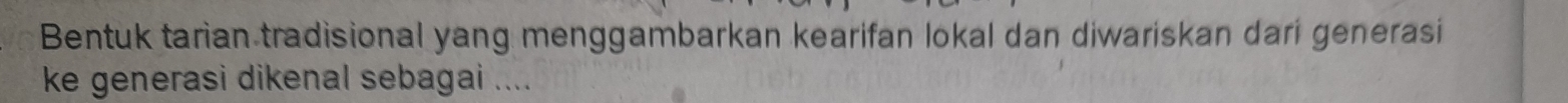 Bentuk tarian tradisional yang menggambarkan kearifan lokal dan diwariskan dari generasi 
ke generasi dikenal sebagai ....