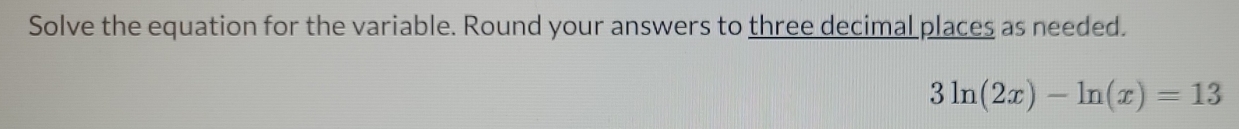 Solve the equation for the variable. Round your answers to three decimal places as needed.
3ln (2x)-ln (x)=13