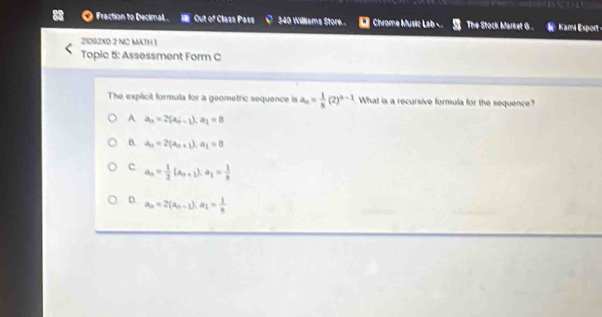 Fraction to Decimal . Out of Class Pass 340 Williams Store.. Chrome Music Lab The Stock Market G.. Kami Export
21092X0 2 NC MATH 1
Topic 5: Assessment Form C
The explicit formula for a geometric sequence is an= 1/8 (2)^n-1 What is a recursive formula for the sequence?
A a_n=2(a_n-1); a_1=8
B. a_n=2(a_n+1), a_1=8
c a_n= 1/2 (a_n+1). a_1= 1/8 
D. a_n=2(a_n-1), a_1= 1/8 