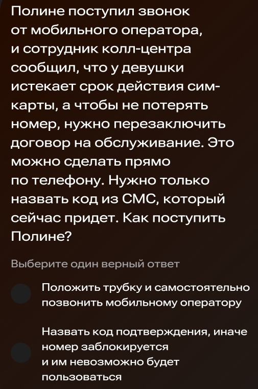 Полине постулил звонок
т мобильного оπератора,
и сотрудник Κоллーцентра
сообШил, что у девушки
истекает срок действия Сим-
κарты, а чтобы не потерять
номер, нужно лерезаключить
договор на обслуживание. Это
Можно сделать Πрямо
по телефону. Нужно только
назвать код из СМС, который
сейчас πридет. Как πостуπить
Полине?
Выберите один верный ответ
Πоложить τрубку и самостоятельно
лозвонить мобильному оператору
Назвать код подтверждения, иначе
номер заблокируется
и им невозможно будет
ПоЛьЗоBатьСя