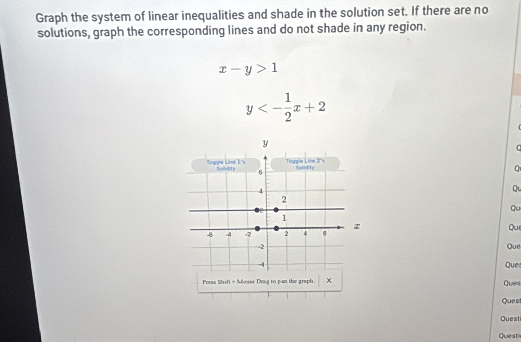 Graph the system of linear inequalities and shade in the solution set. If there are no 
solutions, graph the corresponding lines and do not shade in any region.
x-y>1
y<- 1/2 x+2
0 
Q 
Q 
Qu 
Que 
Que 
Ques 
Press Shift+N Mouse Drag to pan the graph. x Ques 
Ques 
Quest 
Questi