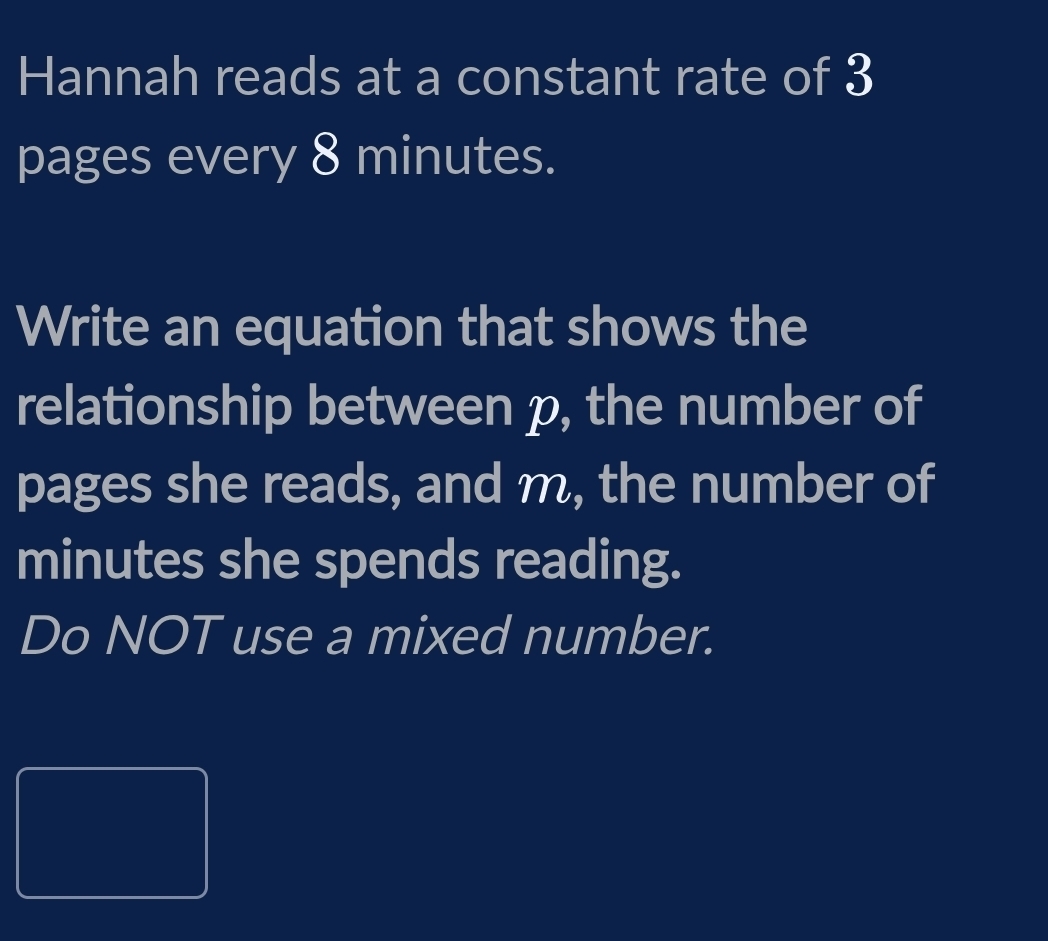 Hannah reads at a constant rate of 3
pages every 8 minutes. 
Write an equation that shows the 
relationship between p, the number of 
pages she reads, and m, the number of
minutes she spends reading. 
Do NOT use a mixed number.