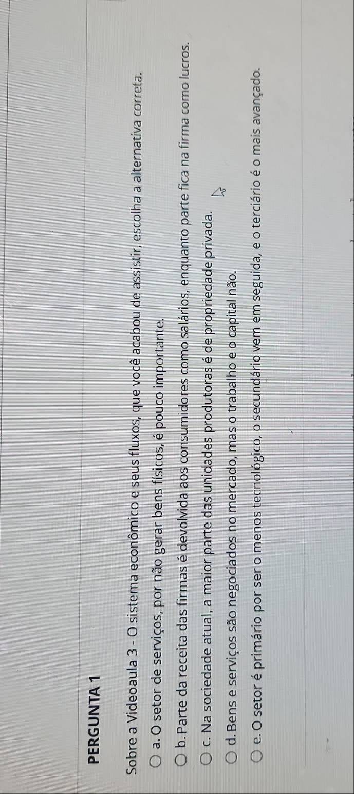 PERGUNTA 1
Sobre a Videoaula 3 - O sistema econômico e seus fluxos, que você acabou de assistir, escolha a alternativa correta.
a. O setor de serviços, por não gerar bens físicos, é pouco importante.
b. Parte da receita das firmas é devolvida aos consumidores como salários, enquanto parte fica na firma como lucros.
c. Na sociedade atual, a maior parte das unidades produtoras é de propriedade privada.
d. Bens e serviços são negociados no mercado, mas o trabalho e o capital não.
e. O setor é primário por ser o menos tecnológico, o secundário vem em seguida, e o terciário é o mais avançado.
