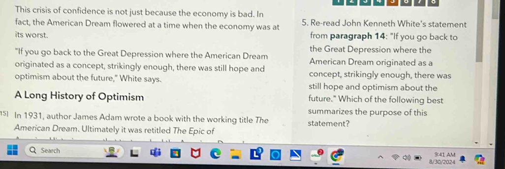 This crisis of confidence is not just because the economy is bad. In 
fact, the American Dream flowered at a time when the economy was at 5. Re-read John Kenneth White's statement 
its worst. from paragraph 14: "If you go back to 
the Great Depression where the 
“If you go back to the Great Depression where the American Dream American Dream originated as a 
originated as a concept, strikingly enough, there was still hope and concept, strikingly enough, there was 
optimism about the future," White says. 
still hope and optimism about the 
A Long History of Optimism future." Which of the following best 
summarizes the purpose of this 
5 In 1931, author James Adam wrote a book with the working title The statement? 
American Dream. Ultimately it was retitled The Epic of 
Search 9:41 AM 
8/30/2024