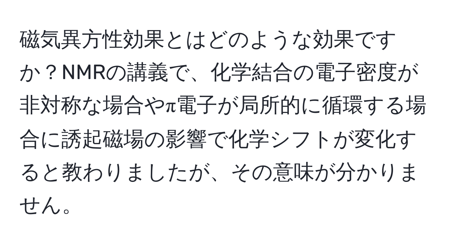 磁気異方性効果とはどのような効果ですか？NMRの講義で、化学結合の電子密度が非対称な場合やπ電子が局所的に循環する場合に誘起磁場の影響で化学シフトが変化すると教わりましたが、その意味が分かりません。
