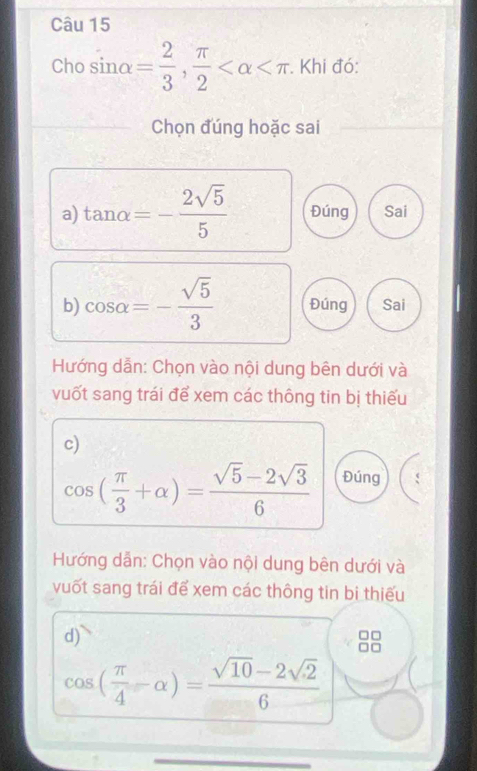 Cho sin alpha = 2/3 ,  π /2  . Khi đó: 
Chọn đúng hoặc sai 
a) tan alpha =- 2sqrt(5)/5  Đúng Sai 
b) cos alpha =- sqrt(5)/3  Đúng Sai 
Hướng dẫn: Chọn vào nội dung bên dưới và 
vuốt sang trái để xem các thông tin bị thiếu 
c)
cos ( π /3 +alpha )= (sqrt(5)-2sqrt(3))/6  Đúng 
Hướng dẫn: Chọn vào nội dung bên dưới và 
vuốt sang trái để xem các thông tin bi thiếu 
d)
cos ( π /4 -alpha )= (sqrt(10)-2sqrt(2))/6 