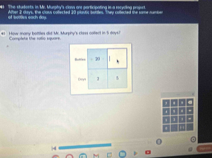 The students in Mr. Murphy's class are participating in a recycling project. 
After 2 days, the class collected 20 plastic bottles. They collected the same number 
of bottles each day. 
How many bottles did Mr. Murphy's class collect in 5 days? 
Complete the ratio square. 
1 . a
4 s . . 
1 1 1 * 
。 a 
|< 
ther